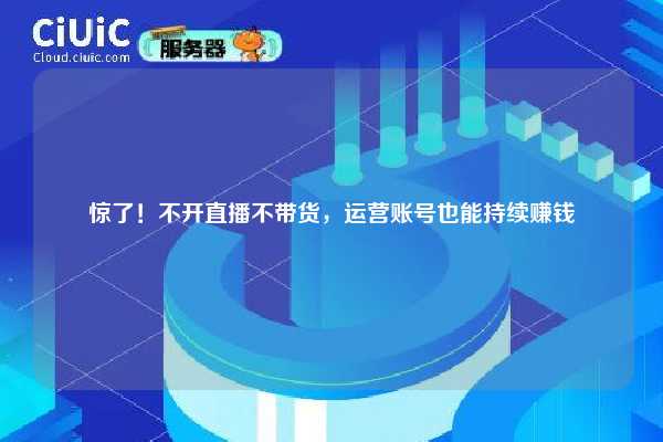 惊了！不开直播不带货，运营账号也能持续赚钱