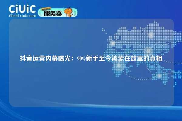 抖音运营内幕曝光：90%新手至今被蒙在鼓里的真相