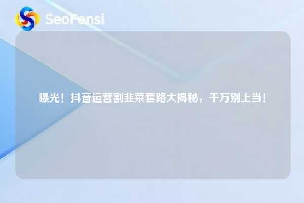 曝光！抖音运营割韭菜套路大揭秘，千万别上当！