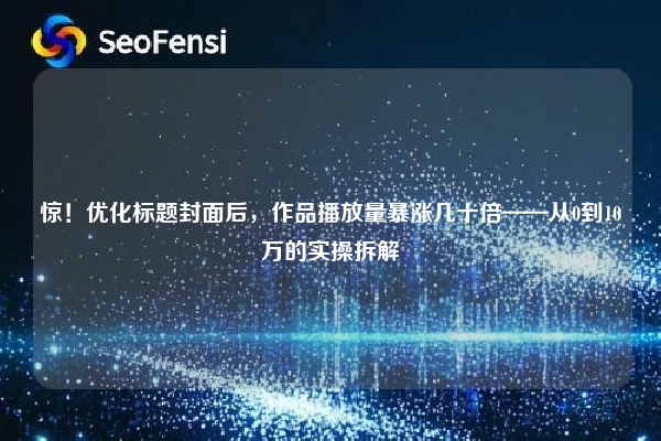 惊！优化标题封面后，作品播放量暴涨几十倍——从0到10万的实操拆解