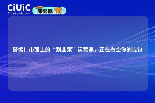 警惕！市面上的“割韭菜”运营课，正在掏空你的钱包