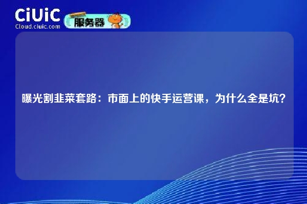 曝光割韭菜套路：市面上的快手运营课，为什么全是坑？