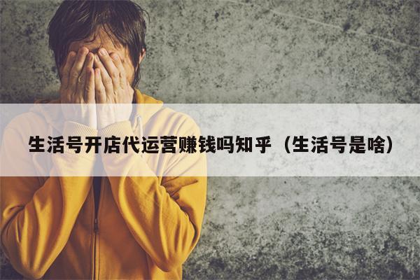 生活号开店代运营赚钱吗知乎（生活号是啥）