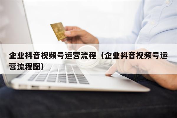 企业抖音视频号运营流程（企业抖音视频号运营流程图）