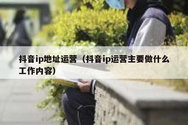 抖音ip地址运营（抖音ip运营主要做什么工作内容）