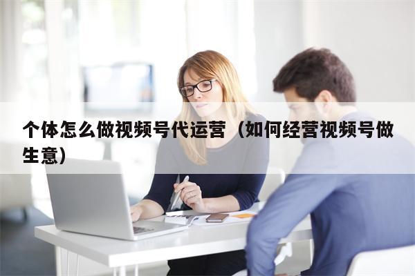 个体怎么做视频号代运营（如何经营视频号做生意）