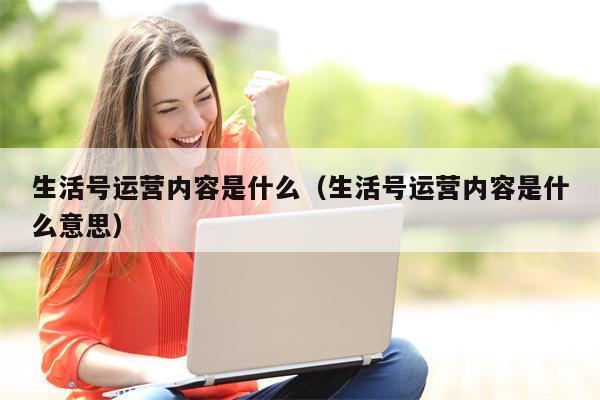 生活号运营内容是什么（生活号运营内容是什么意思）