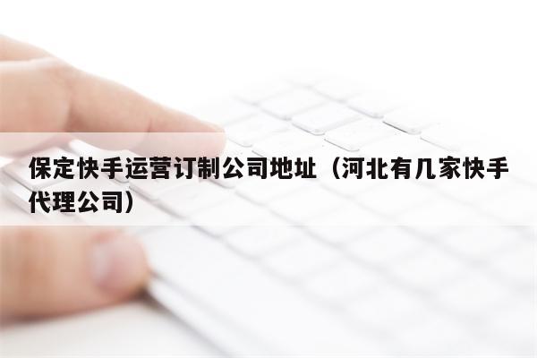 保定快手运营订制公司地址（河北有几家快手代理公司）