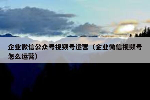 企业微信公众号视频号运营（企业微信视频号怎么运营）