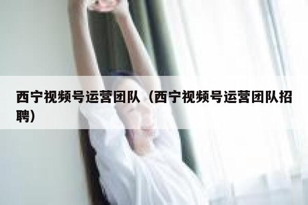 西宁视频号运营团队（西宁视频号运营团队招聘）