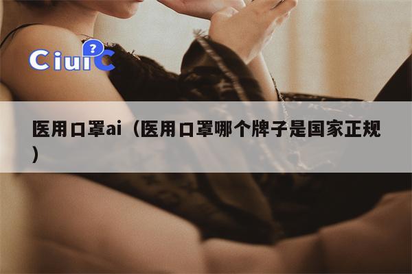 医用口罩ai（医用口罩哪个牌子是国家正规）