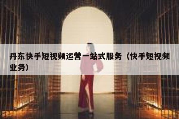 丹东快手短视频运营一站式服务（快手短视频业务）