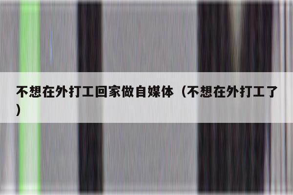 不想在外打工回家做自媒体（不想在外打工了）