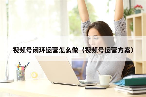 视频号闭环运营怎么做（视频号运营方案）