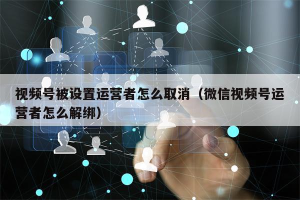 视频号被设置运营者怎么取消（微信视频号运营者怎么解绑）