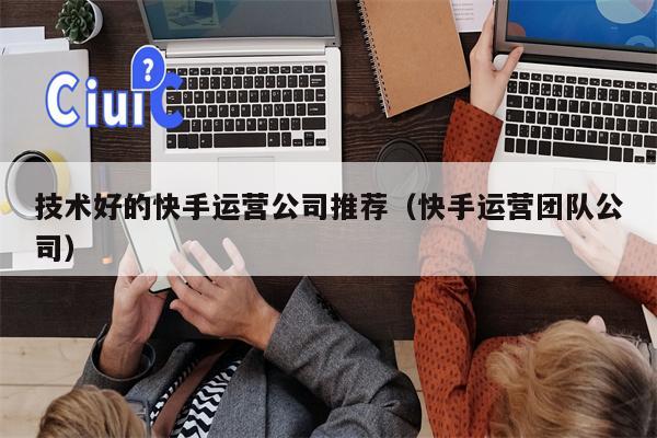 技术好的快手运营公司推荐（快手运营团队公司）