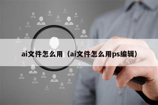 ai文件怎么用（ai文件怎么用ps编辑）