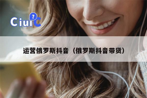 运营俄罗斯抖音（俄罗斯抖音带货）