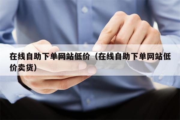 在线自助下单网站低价（在线自助下单网站低价卖货）