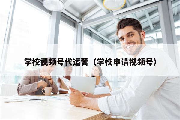 学校视频号代运营（学校申请视频号）