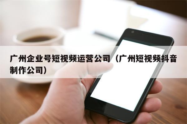 广州企业号短视频运营公司（广州短视频抖音制作公司）