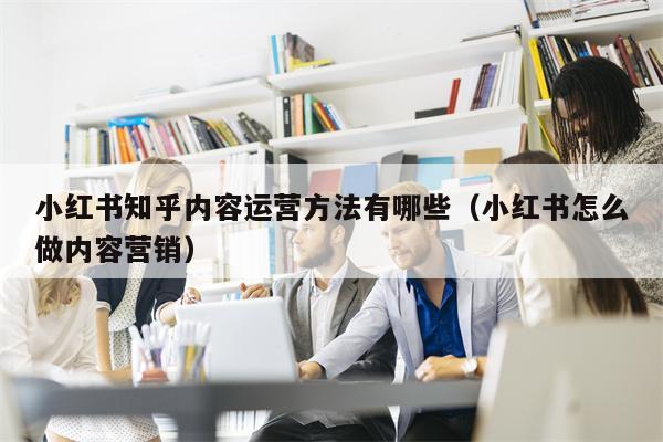 小红书知乎内容运营方法有哪些（小红书怎么做内容营销）