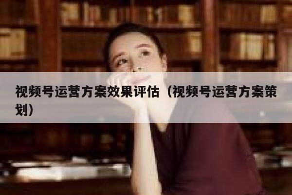 视频号运营方案效果评估（视频号运营方案策划）