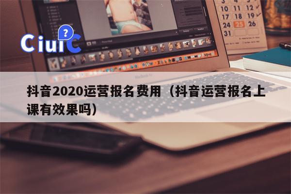 抖音2020运营报名费用（抖音运营报名上课有效果吗）