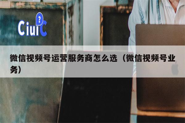 微信视频号运营服务商怎么选（微信视频号业务）