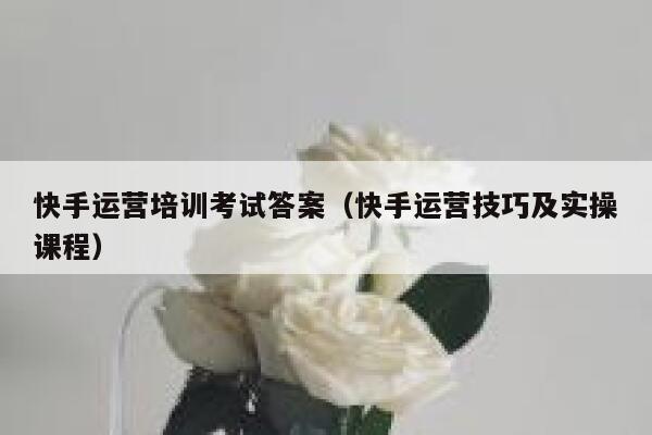 快手运营培训考试答案（快手运营技巧及实操课程）