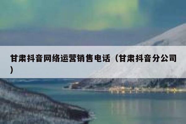 甘肃抖音网络运营销售电话（甘肃抖音分公司）